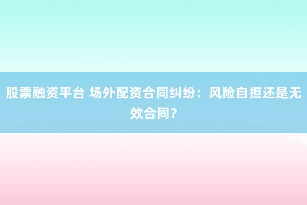 股票融资平台 场外配资合同纠纷：风险自担还是无效合同？