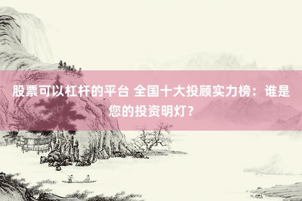 股票可以杠杆的平台 全国十大投顾实力榜：谁是您的投资明灯？