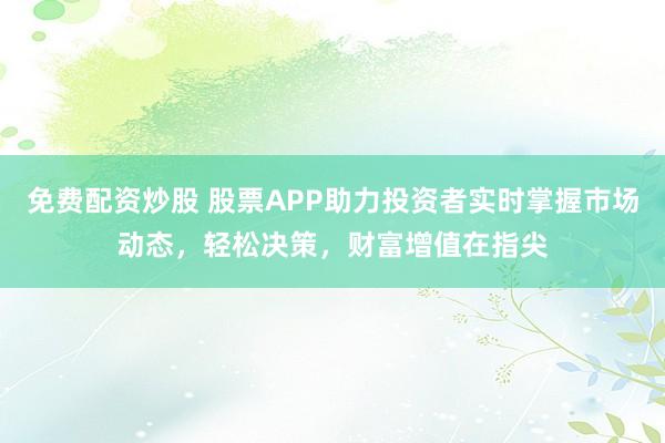 免费配资炒股 股票APP助力投资者实时掌握市场动态，轻松决策，财富增值在指尖