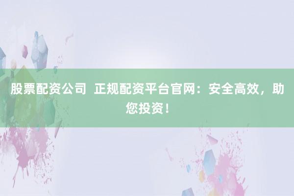 股票配资公司  正规配资平台官网：安全高效，助您投资！