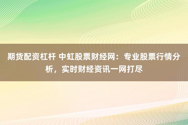 期货配资杠杆 中虹股票财经网：专业股票行情分析，实时财经资讯一网打尽