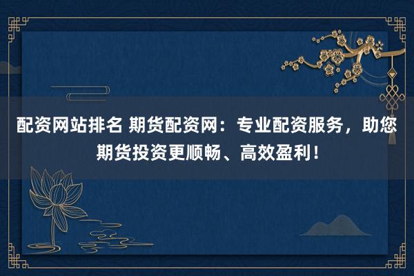 配资网站排名 期货配资网：专业配资服务，助您期货投资更顺畅、高效盈利！