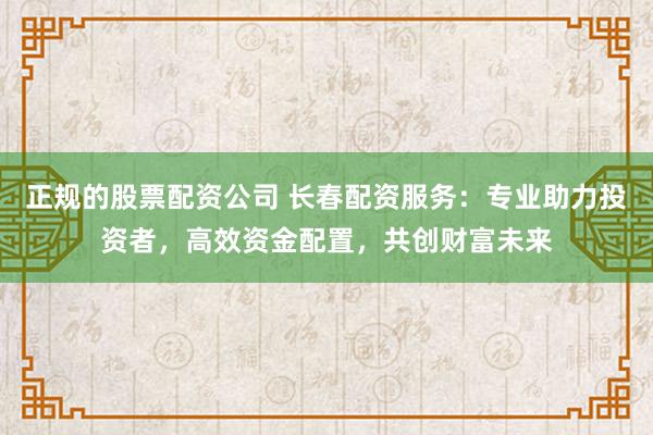 正规的股票配资公司 长春配资服务：专业助力投资者，高效资金配置，共创财富未来