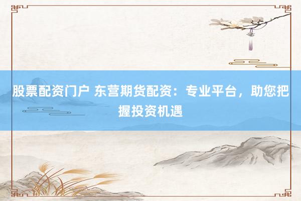 股票配资门户 东营期货配资：专业平台，助您把握投资机遇