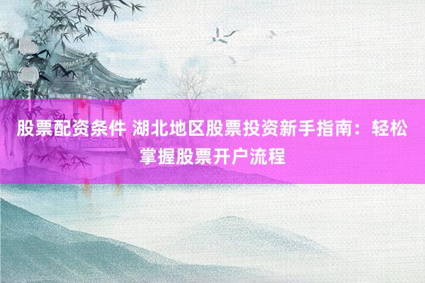 股票配资条件 湖北地区股票投资新手指南：轻松掌握股票开户流程
