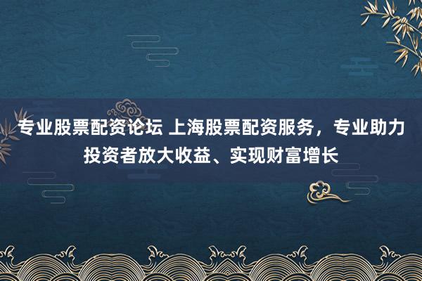 专业股票配资论坛 上海股票配资服务，专业助力投资者放大收益、实现财富增长