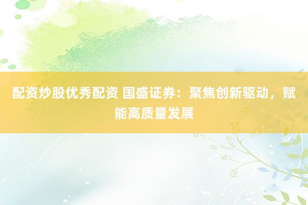 配资炒股优秀配资 国盛证券：聚焦创新驱动，赋能高质量发展