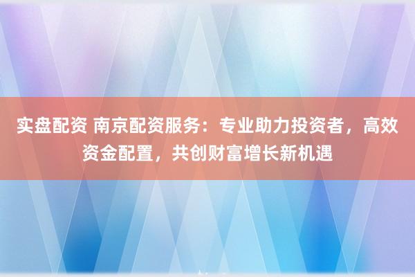 实盘配资 南京配资服务：专业助力投资者，高效资金配置，共创财富增长新机遇