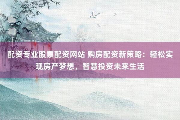配资专业股票配资网站 购房配资新策略：轻松实现房产梦想，智慧投资未来生活