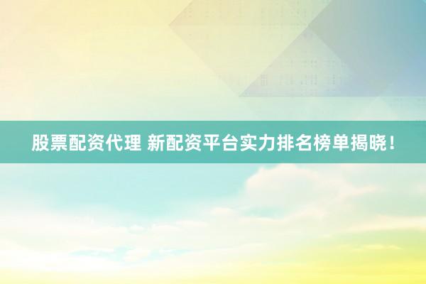股票配资代理 新配资平台实力排名榜单揭晓！