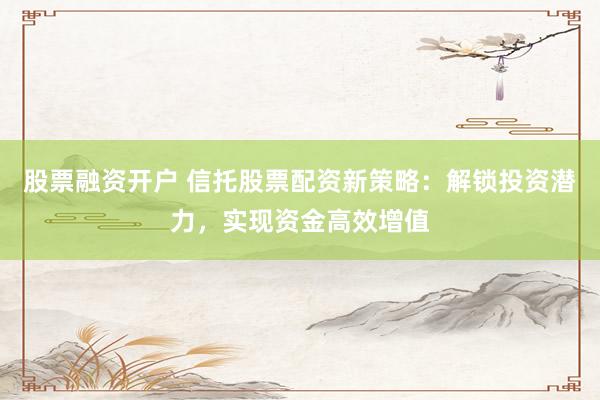 股票融资开户 信托股票配资新策略：解锁投资潜力，实现资金高效增值