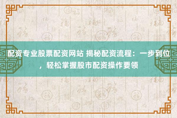 配资专业股票配资网站 揭秘配资流程：一步到位，轻松掌握股市配资操作要领