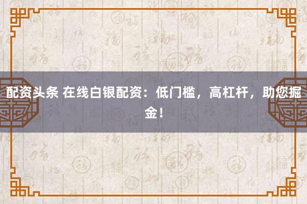 配资头条 在线白银配资：低门槛，高杠杆，助您掘金！