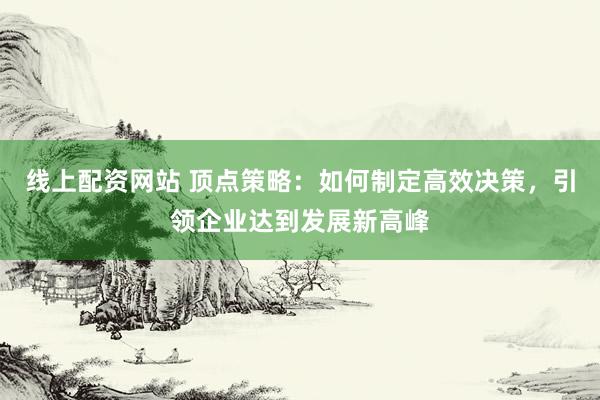 线上配资网站 顶点策略：如何制定高效决策，引领企业达到发展新高峰
