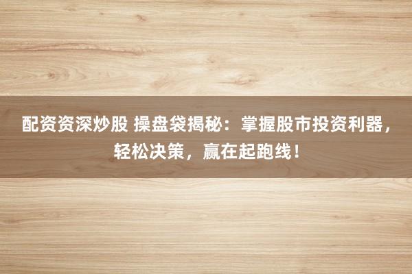 配资资深炒股 操盘袋揭秘：掌握股市投资利器，轻松决策，赢在起跑线！