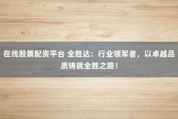 在线股票配资平台 全胜达：行业领军者，以卓越品质铸就全胜之路！