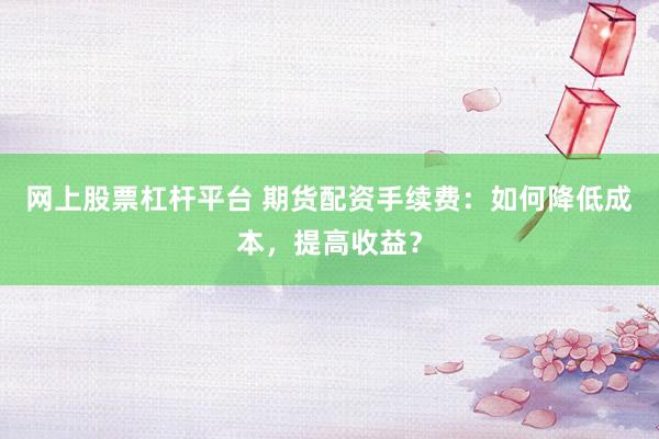 网上股票杠杆平台 期货配资手续费：如何降低成本，提高收益？