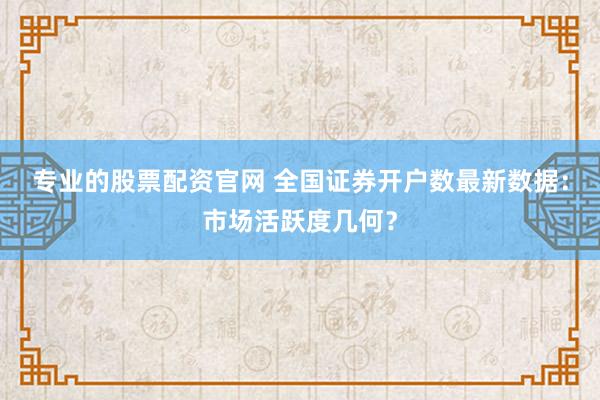 专业的股票配资官网 全国证券开户数最新数据：市场活跃度几何？