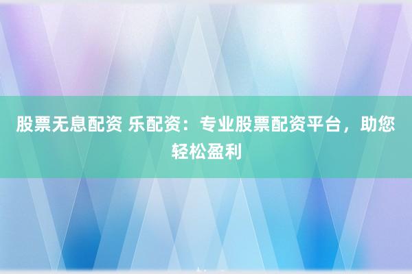 股票无息配资 乐配资：专业股票配资平台，助您轻松盈利