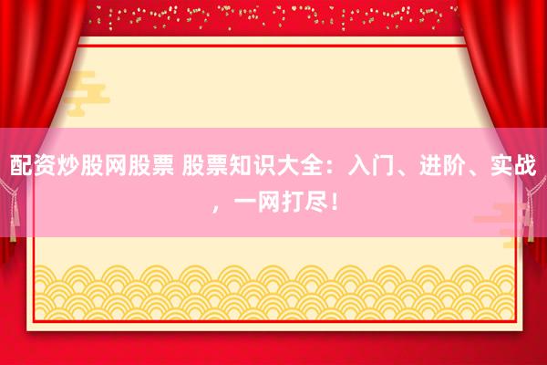 配资炒股网股票 股票知识大全：入门、进阶、实战，一网打尽！