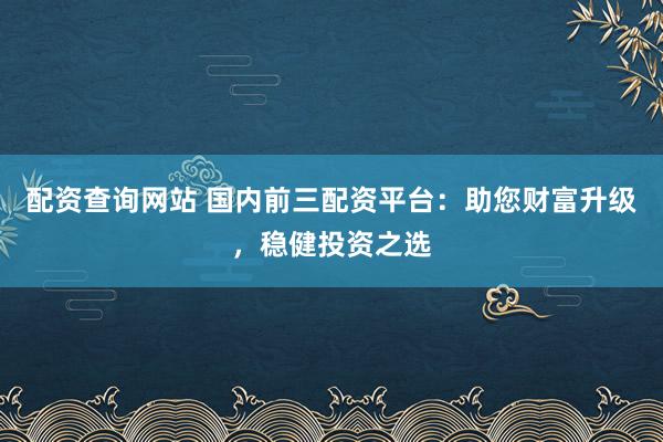 配资查询网站 国内前三配资平台：助您财富升级，稳健投资之选