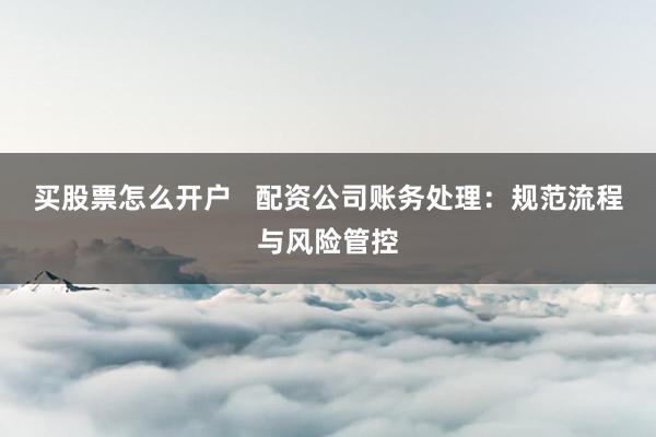 买股票怎么开户   配资公司账务处理：规范流程与风险管控