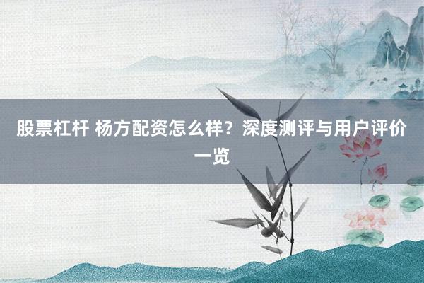 股票杠杆 杨方配资怎么样？深度测评与用户评价一览