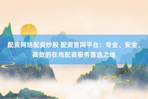 配资网络配资炒股 配资官网平台：专业、安全、高效的在线配资服务首选之地