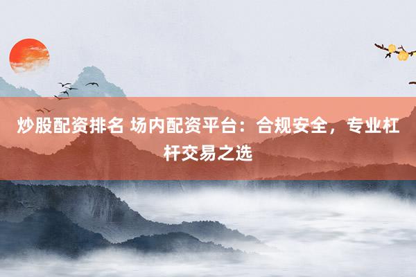 炒股配资排名 场内配资平台：合规安全，专业杠杆交易之选