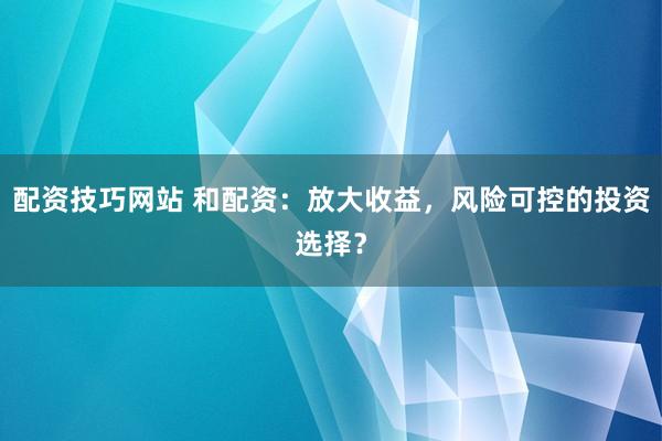 配资技巧网站 和配资：放大收益，风险可控的投资选择？