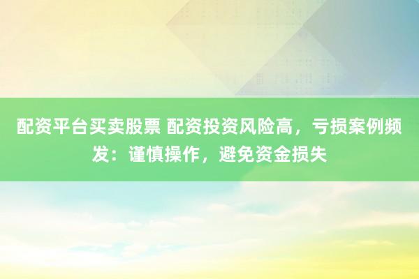 配资平台买卖股票 配资投资风险高，亏损案例频发：谨慎操作，避免资金损失