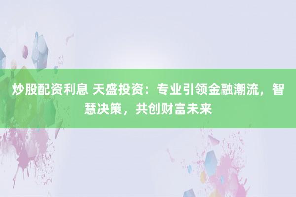 炒股配资利息 天盛投资：专业引领金融潮流，智慧决策，共创财富未来