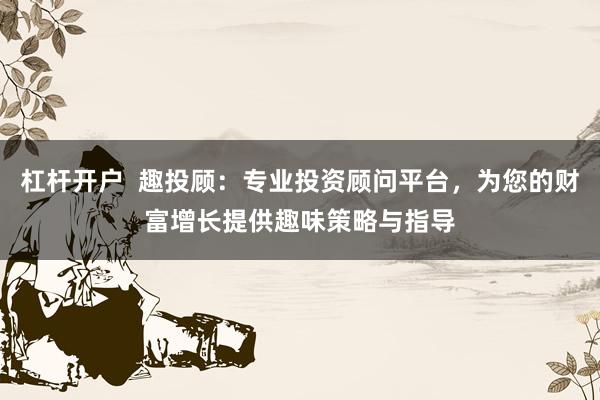 杠杆开户  趣投顾：专业投资顾问平台，为您的财富增长提供趣味策略与指导