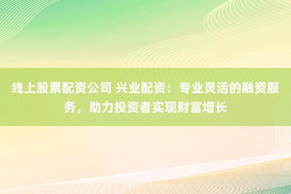 线上股票配资公司 兴业配资：专业灵活的融资服务，助力投资者实现财富增长