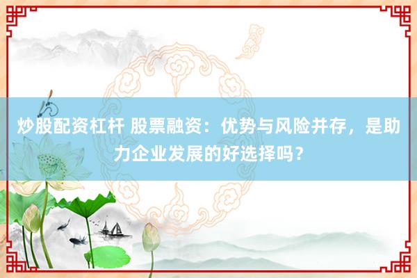 炒股配资杠杆 股票融资：优势与风险并存，是助力企业发展的好选择吗？