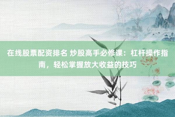 在线股票配资排名 炒股高手必修课：杠杆操作指南，轻松掌握放大收益的技巧