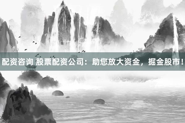 配资咨询 股票配资公司：助您放大资金，掘金股市！