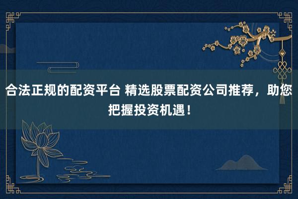 合法正规的配资平台 精选股票配资公司推荐，助您把握投资机遇！