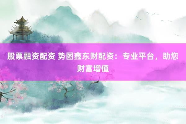 股票融资配资 势图鑫东财配资：专业平台，助您财富增值