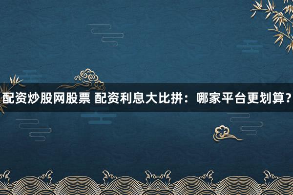 配资炒股网股票 配资利息大比拼：哪家平台更划算？
