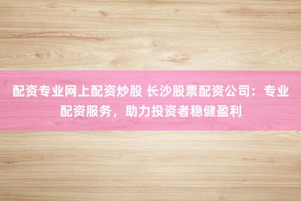 配资专业网上配资炒股 长沙股票配资公司：专业配资服务，助力投资者稳健盈利