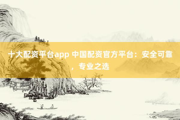十大配资平台app 中国配资官方平台：安全可靠，专业之选