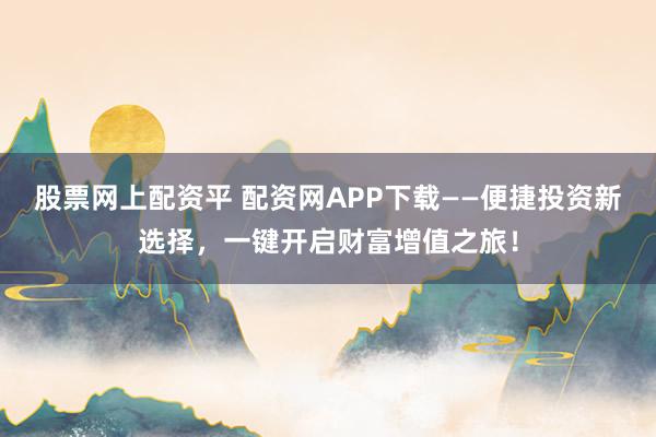 股票网上配资平 配资网APP下载——便捷投资新选择，一键开启财富增值之旅！
