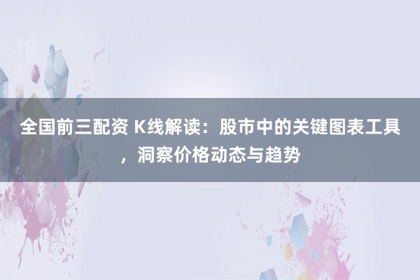 全国前三配资 K线解读：股市中的关键图表工具，洞察价格动态与趋势