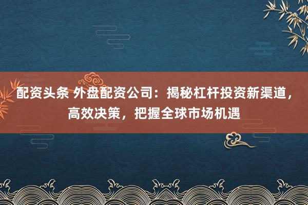 配资头条 外盘配资公司：揭秘杠杆投资新渠道，高效决策，把握全球市场机遇