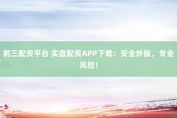 前三配资平台 实盘配资APP下载：安全炒股，专业风控！