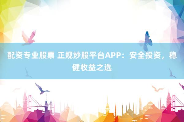 配资专业股票 正规炒股平台APP：安全投资，稳健收益之选