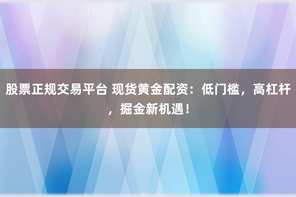 股票正规交易平台 现货黄金配资：低门槛，高杠杆，掘金新机遇！