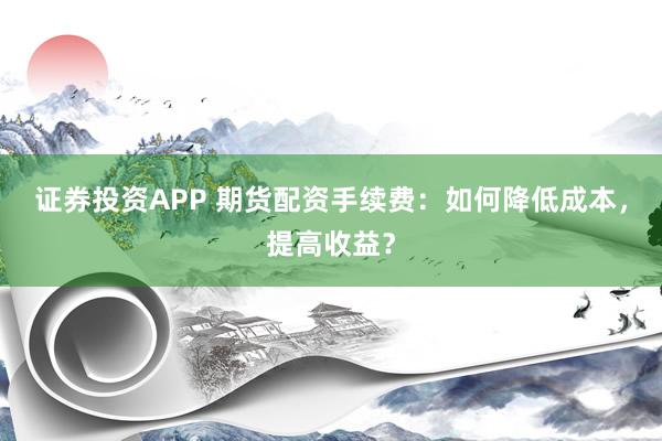 证券投资APP 期货配资手续费：如何降低成本，提高收益？