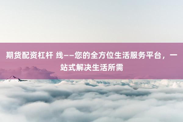 期货配资杠杆 线——您的全方位生活服务平台，一站式解决生活所需